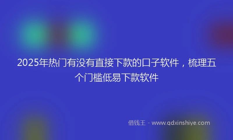 2025年热门有没有直接下款的口子软件，梳理五个门槛低易下款软件