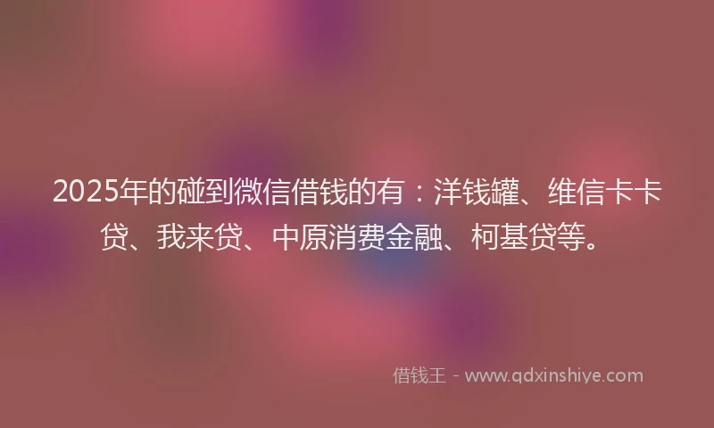 2025年的碰到微信借钱的有：洋钱罐、维信卡卡贷、我来贷、中原消费金融、柯基贷等。