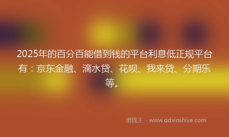 2025年的百分百能借到钱的平台利息低正规平台有：京东金融、滴水贷、花呗、我来贷、分期乐等。