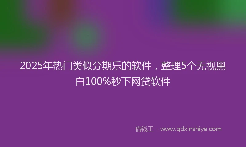 2025年热门类似分期乐的软件，整理5个无视黑白100%秒下网贷软件