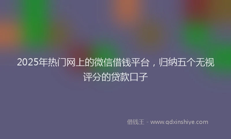 2025年热门网上的微信借钱平台，归纳五个无视评分的贷款口子