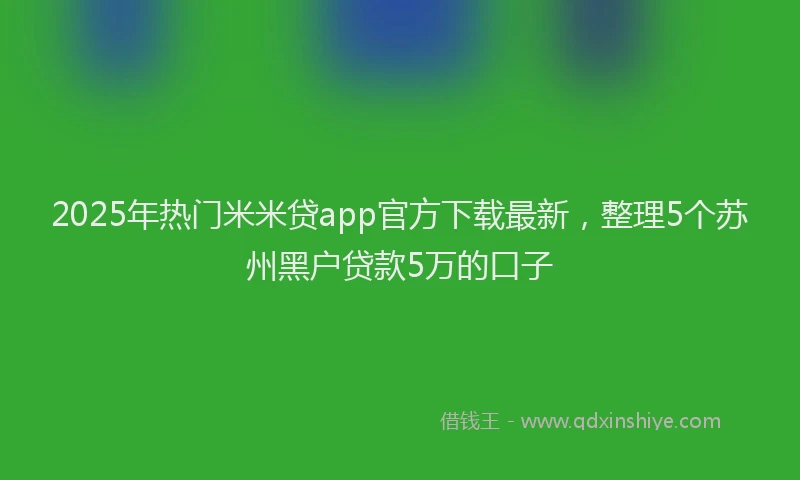 2025年热门米米贷app官方下载最新，整理5个苏州黑户贷款5万的口子