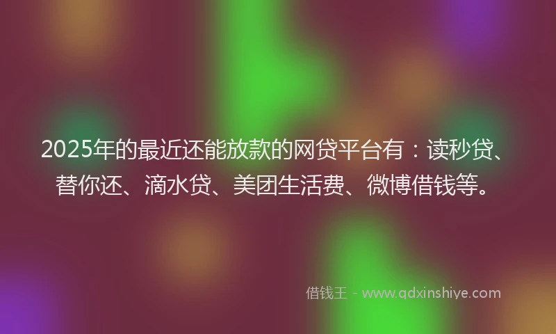 2025年的最近还能放款的网贷平台有：读秒贷、替你还、滴水贷、美团生活费、微博借钱等。