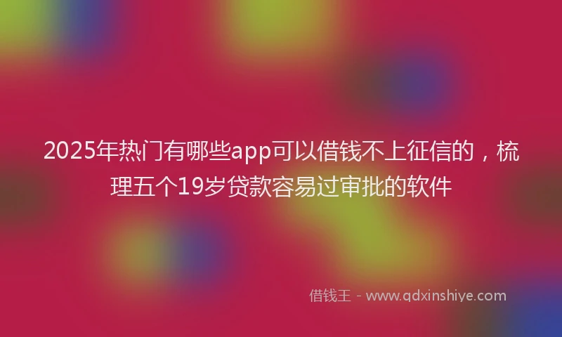 2025年热门有哪些app可以借钱不上征信的，梳理五个19岁贷款容易过审批的软件