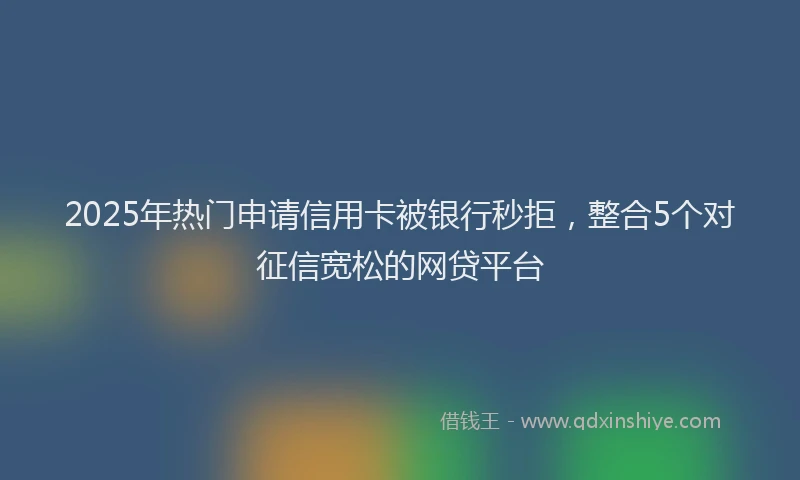 2025年热门申请信用卡被银行秒拒，整合5个对征信宽松的网贷平台