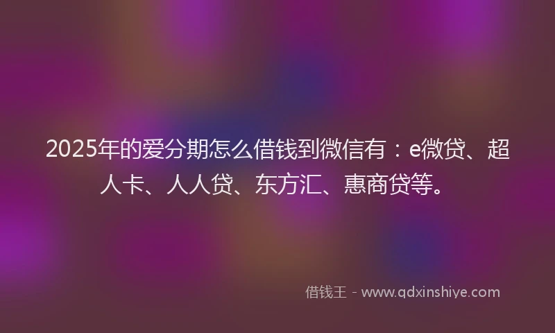 2025年的爱分期怎么借钱到微信有：e微贷、超人卡、人人贷、东方汇、惠商贷等。
