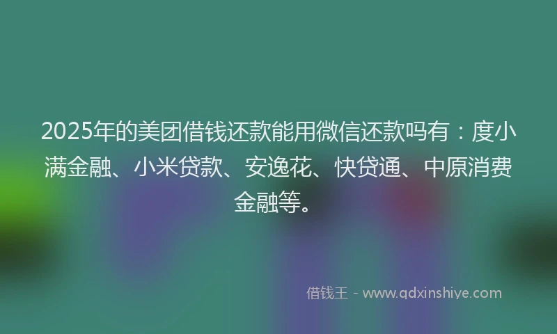 2025年的美团借钱还款能用微信还款吗有：度小满金融、小米贷款、安逸花、快贷通、中原消费金融等。