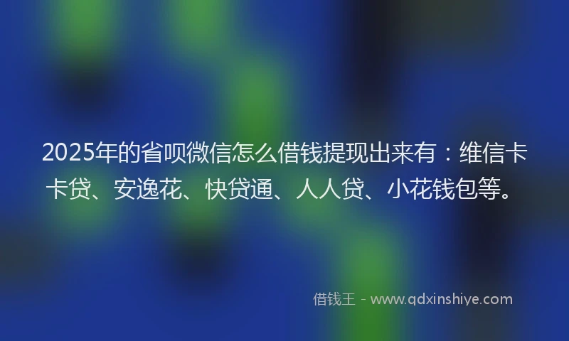 2025年的省呗微信怎么借钱提现出来有：维信卡卡贷、安逸花、快贷通、人人贷、小花钱包等。