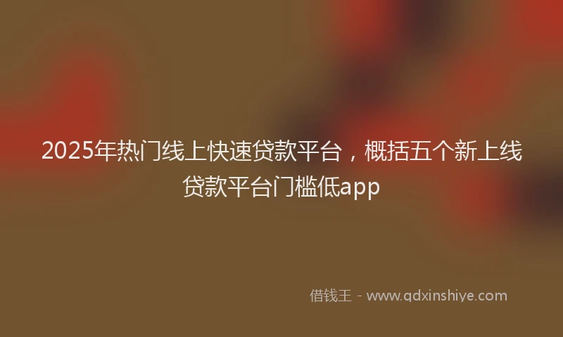 2025年热门线上快速贷款平台，概括五个新上线贷款平台门槛低app