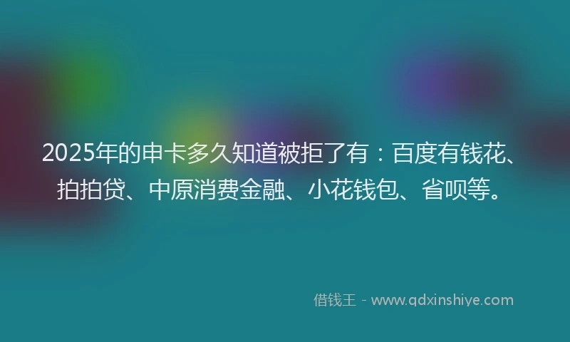 2025年的申卡多久知道被拒了有：百度有钱花、拍拍贷、中原消费金融、小花钱包、省呗等。