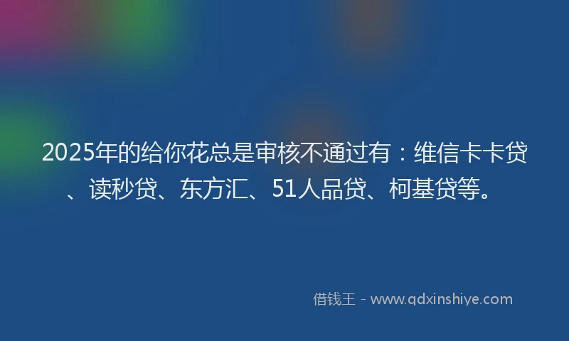 2025年的给你花总是审核不通过有：维信卡卡贷、读秒贷、东方汇、51人品贷、柯基贷等。