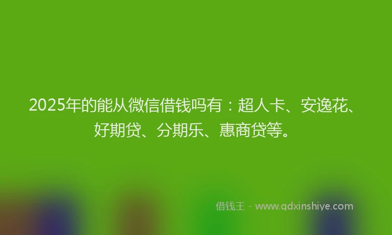 2025年的能从微信借钱吗有：超人卡、安逸花、好期贷、分期乐、惠商贷等。