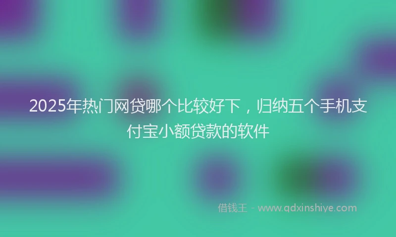2025年热门网贷哪个比较好下，归纳五个手机支付宝小额贷款的软件