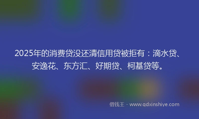 2025年的消费贷没还清信用贷被拒有：滴水贷、安逸花、东方汇、好期贷、柯基贷等。