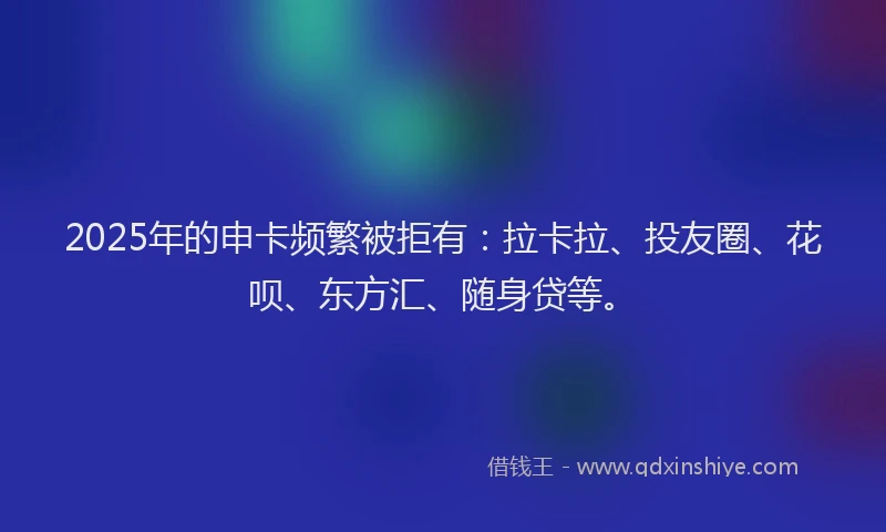 2025年的申卡频繁被拒有：拉卡拉、投友圈、花呗、东方汇、随身贷等。