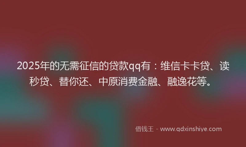 2025年的无需征信的贷款qq有：维信卡卡贷、读秒贷、替你还、中原消费金融、融逸花等。