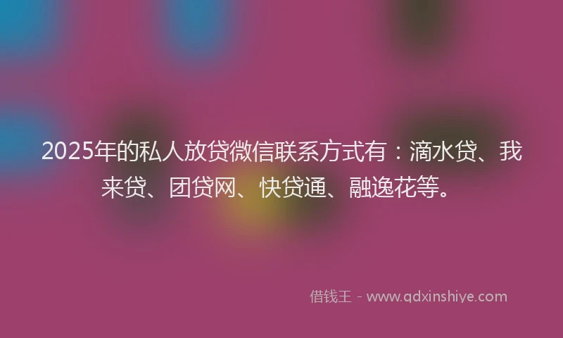 2025年的私人放贷微信联系方式有：滴水贷、我来贷、团贷网、快贷通、融逸花等。