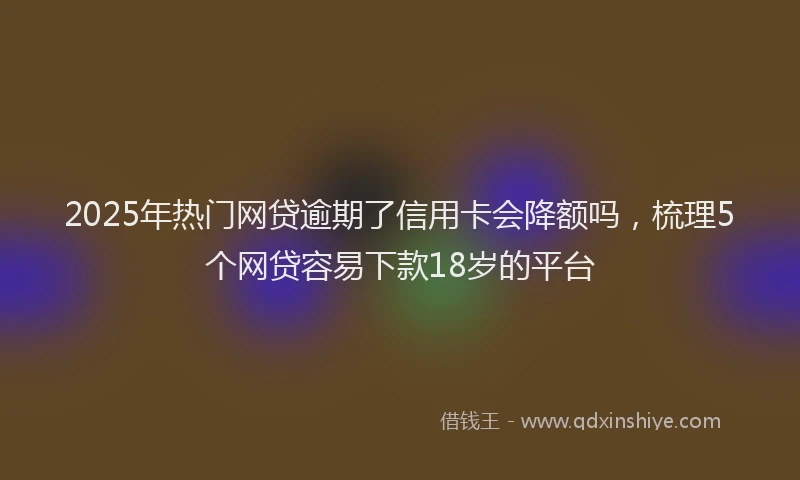 2025年热门网贷逾期了信用卡会降额吗，梳理5个网贷容易下款18岁的平台