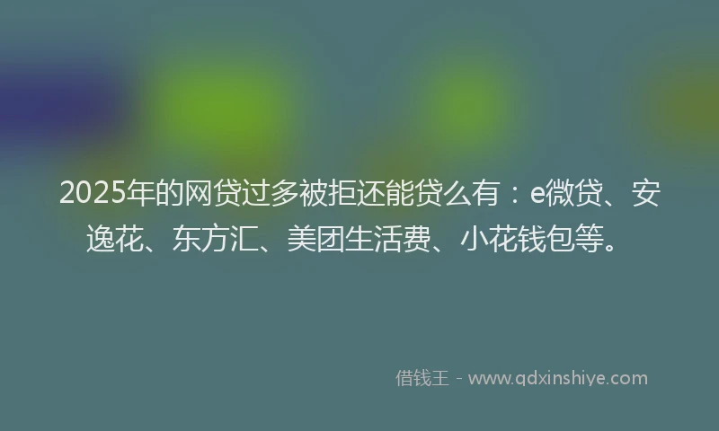 2025年的网贷过多被拒还能贷么有：e微贷、安逸花、东方汇、美团生活费、小花钱包等。