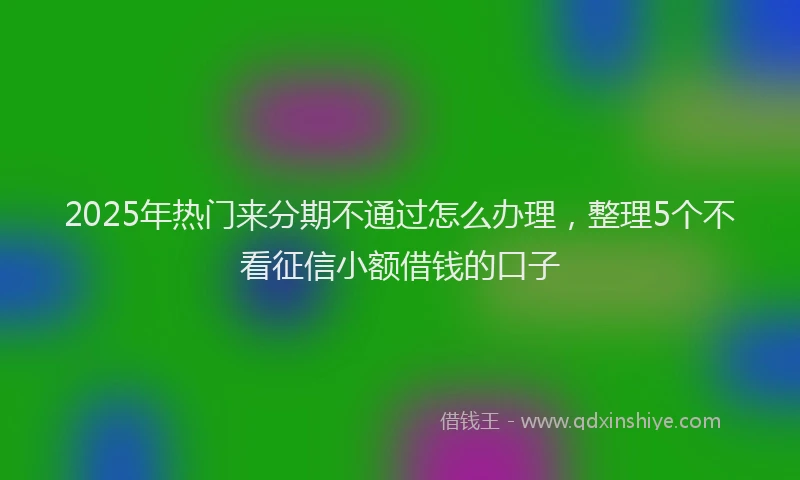 2025年热门来分期不通过怎么办理，整理5个不看征信小额借钱的口子