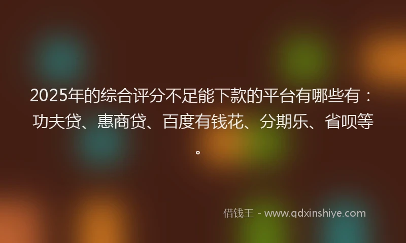 2025年的综合评分不足能下款的平台有哪些有：功夫贷、惠商贷、百度有钱花、分期乐、省呗等。