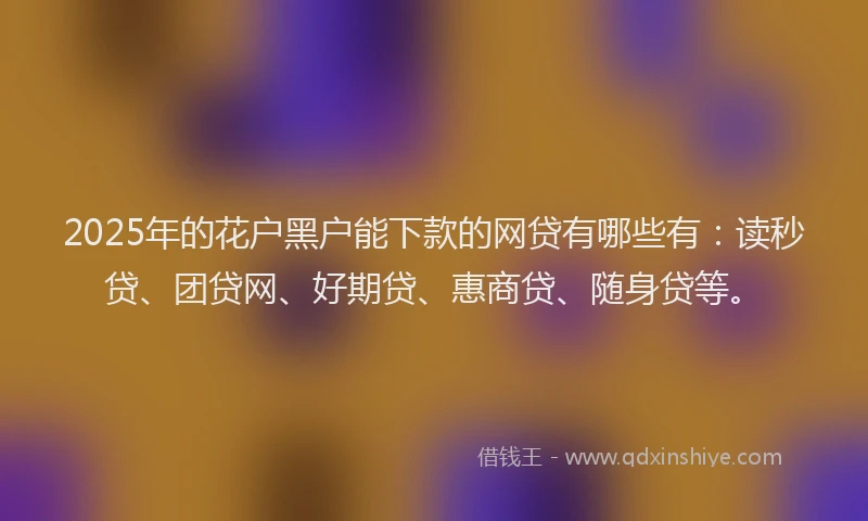 2025年的花户黑户能下款的网贷有哪些有：读秒贷、团贷网、好期贷、惠商贷、随身贷等。