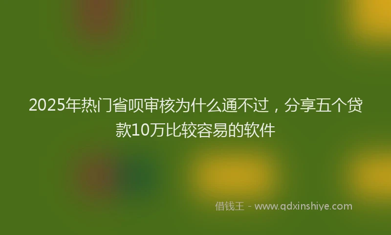 2025年热门省呗审核为什么通不过，分享五个贷款10万比较容易的软件