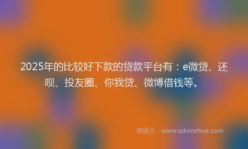 2025年的比较好下款的贷款平台有：e微贷、还呗、投友圈、你我贷、微博借钱等。