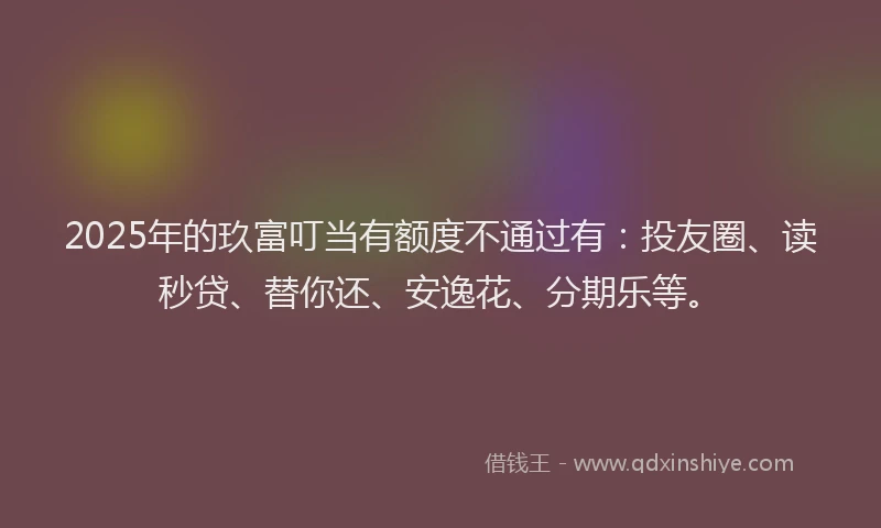 2025年的玖富叮当有额度不通过有：投友圈、读秒贷、替你还、安逸花、分期乐等。