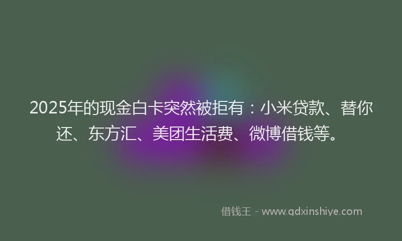 2025年的现金白卡突然被拒有：小米贷款、替你还、东方汇、美团生活费、微博借钱等。
