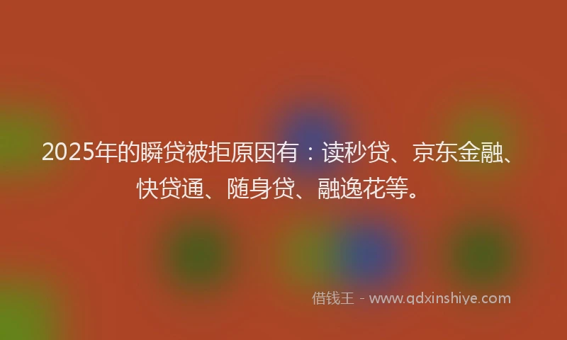 2025年的瞬贷被拒原因有：读秒贷、京东金融、快贷通、随身贷、融逸花等。
