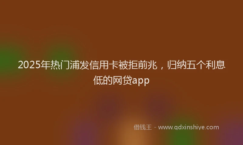 2025年热门浦发信用卡被拒前兆，归纳五个利息低的网贷app