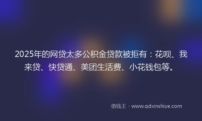 2025年的网贷太多公积金贷款被拒有：花呗、我来贷、快贷通、美团生活费、小花钱包等。