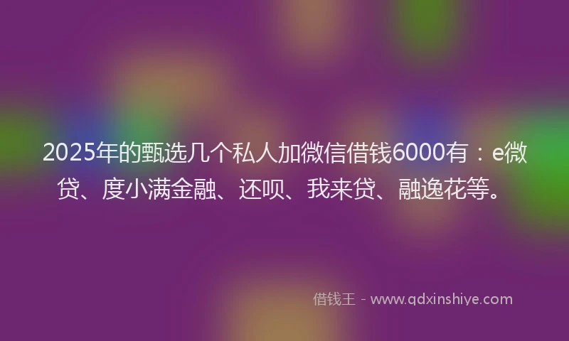 2025年的甄选几个私人加微信借钱6000有：e微贷、度小满金融、还呗、我来贷、融逸花等。