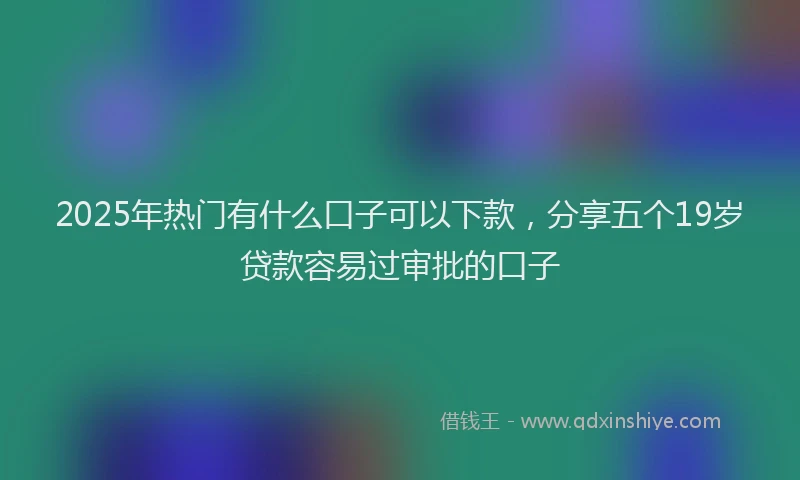 2025年热门有什么口子可以下款，分享五个19岁贷款容易过审批的口子