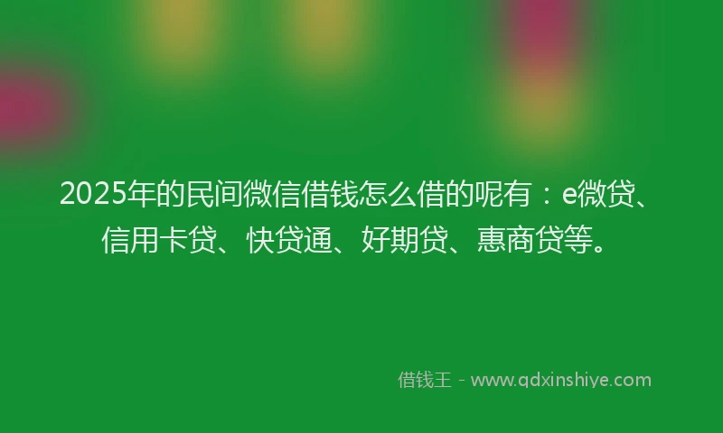2025年的民间微信借钱怎么借的呢有：e微贷、信用卡贷、快贷通、好期贷、惠商贷等。