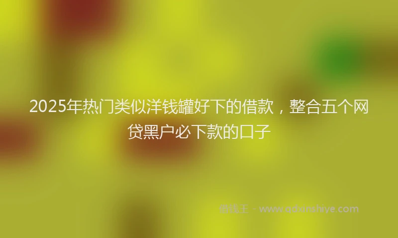 2025年热门类似洋钱罐好下的借款，整合五个网贷黑户必下款的口子