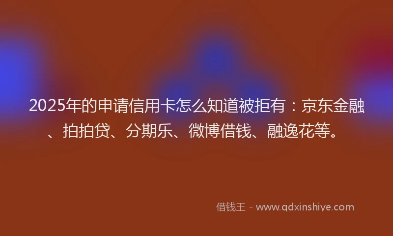2025年的申请信用卡怎么知道被拒有：京东金融、拍拍贷、分期乐、微博借钱、融逸花等。