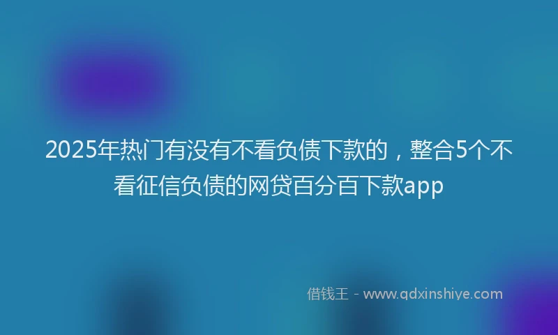 2025年热门有没有不看负债下款的，整合5个不看征信负债的网贷百分百下款app