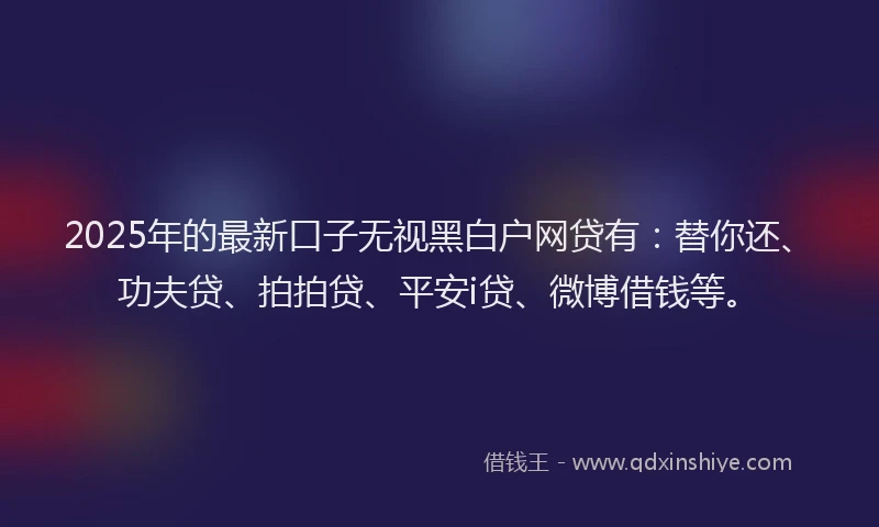 2025年的最新口子无视黑白户网贷有：替你还、功夫贷、拍拍贷、平安i贷、微博借钱等。