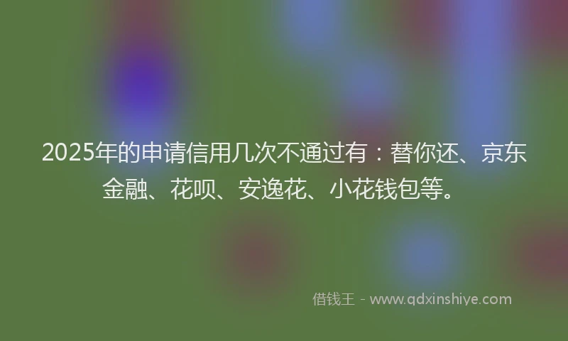 2025年的申请信用几次不通过有：替你还、京东金融、花呗、安逸花、小花钱包等。