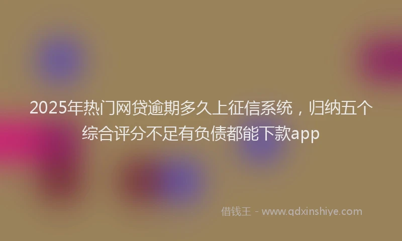 2025年热门网贷逾期多久上征信系统，归纳五个综合评分不足有负债都能下款app