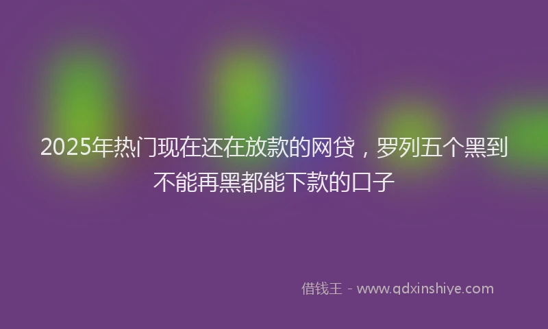 2025年热门现在还在放款的网贷，罗列五个黑到不能再黑都能下款的口子