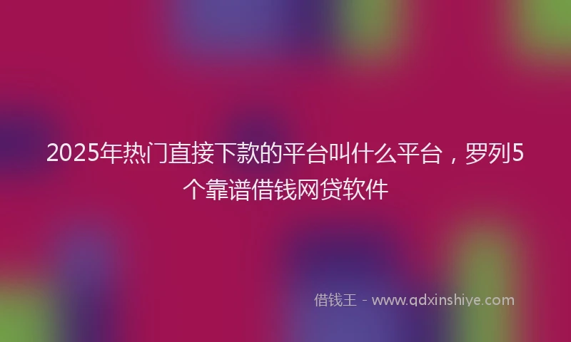 2025年热门直接下款的平台叫什么平台，罗列5个靠谱借钱网贷软件