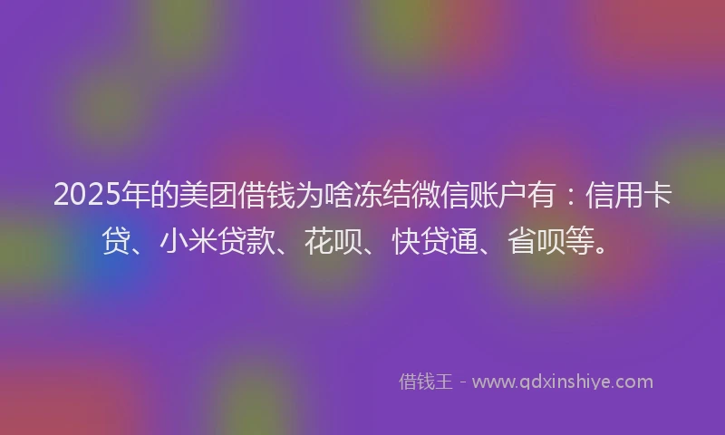 2025年的美团借钱为啥冻结微信账户有：信用卡贷、小米贷款、花呗、快贷通、省呗等。