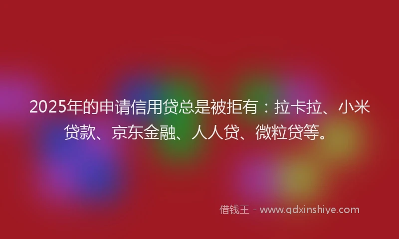 2025年的申请信用贷总是被拒有：拉卡拉、小米贷款、京东金融、人人贷、微粒贷等。