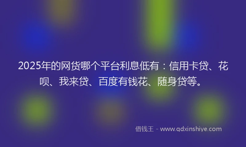 2025年的网货哪个平台利息低有：信用卡贷、花呗、我来贷、百度有钱花、随身贷等。