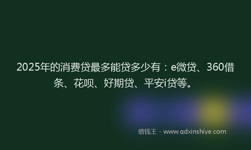 2025年的消费贷最多能贷多少有：e微贷、360借条、花呗、好期贷、平安i贷等。