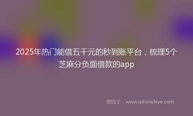 2025年热门能借五千元的秒到账平台，梳理5个芝麻分负面借款的app