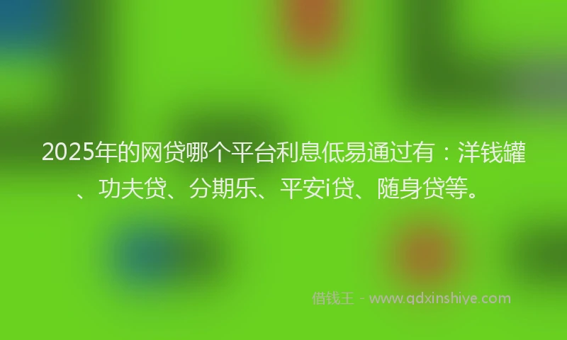 2025年的网贷哪个平台利息低易通过有：洋钱罐、功夫贷、分期乐、平安i贷、随身贷等。